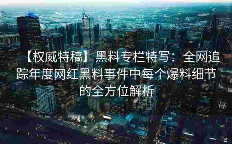 【权威特稿】黑料专栏特写:全网追踪年度网红黑料事件中每个爆料细节的全方位解析 【权威特稿】黑料专栏特写:全网追踪年度网红黑料事件中每个爆料细节的全方位解析