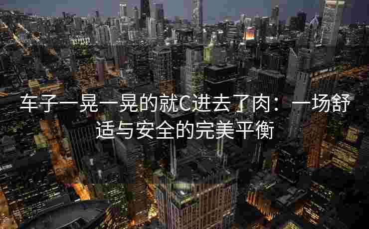 车子一晃一晃的就C进去了肉：一场舒适与安全的完美平衡