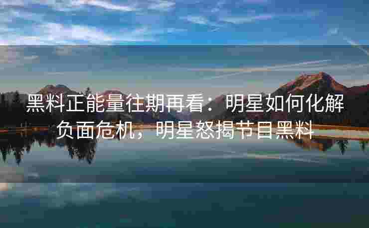 黑料正能量往期再看：明星如何化解负面危机，明星怒揭节目黑料