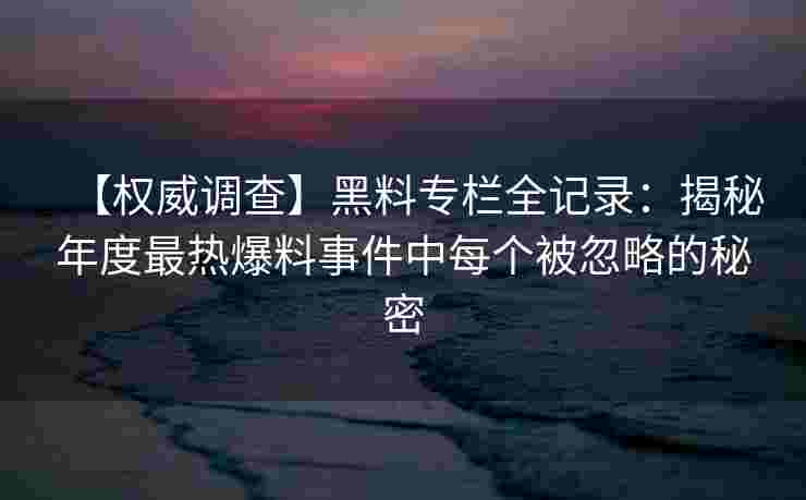 【权威调查】黑料专栏全记录：揭秘年度最热爆料事件中每个被忽略的秘密