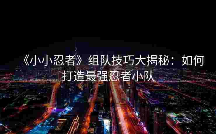 《小小忍者》组队技巧大揭秘：如何打造最强忍者小队