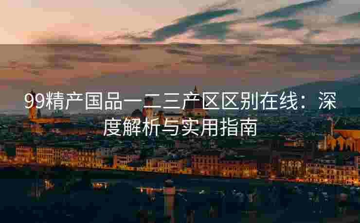 99精产国品一二三产区区别在线:深度解析与实用指南 99精产国品一二三产区区别在线:深度解析与实用指南