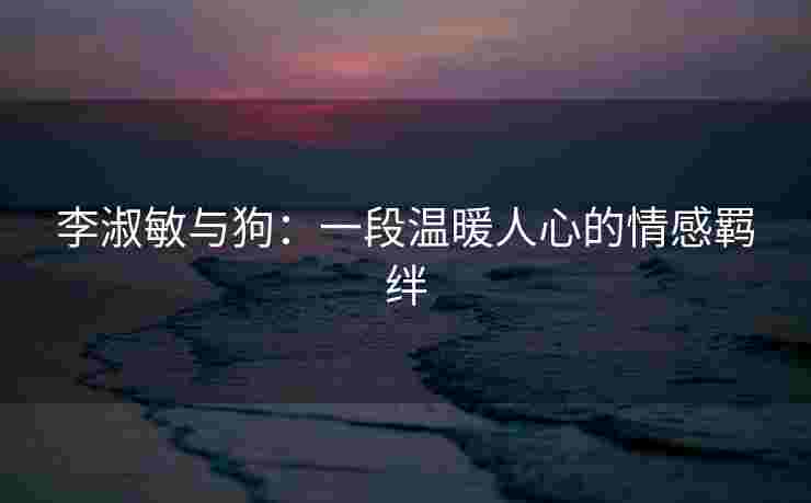 李淑敏与狗:一段温暖人心的情感羁绊 李淑敏与狗:一段温暖人心的情感羁绊
