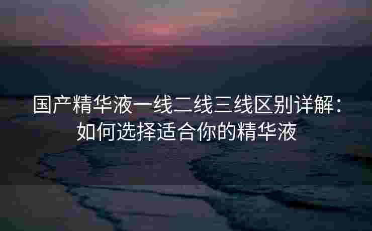国产精华液一线二线三线区别详解：如何选择适合你的精华液