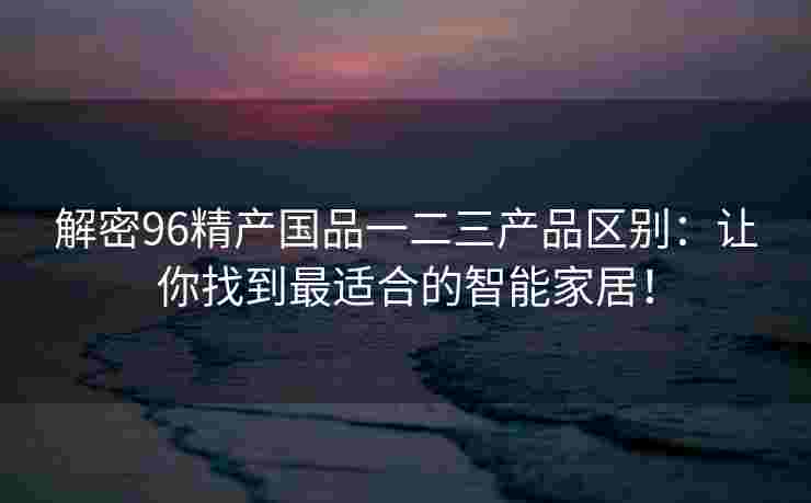 解密96精产国品一二三产品区别:让你找到最适合的智能家居! 解密96精产国品一二三产品区别:让你找到最适合的智能家居!