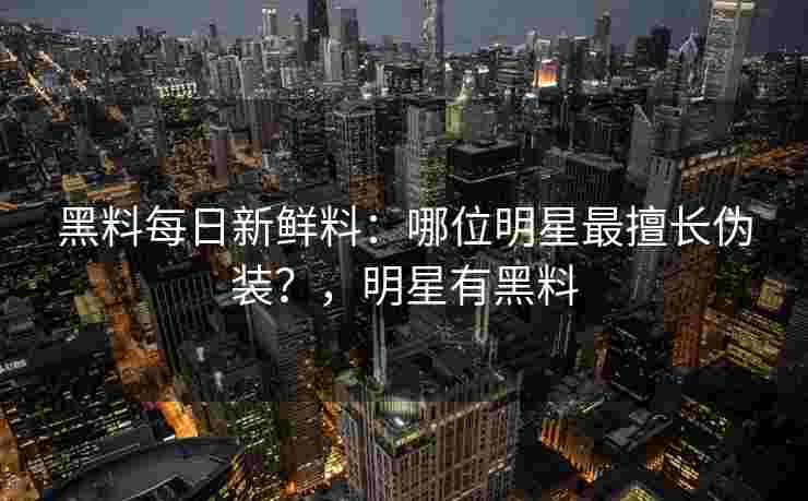 黑料每日新鲜料：哪位明星最擅长伪装？，明星有黑料