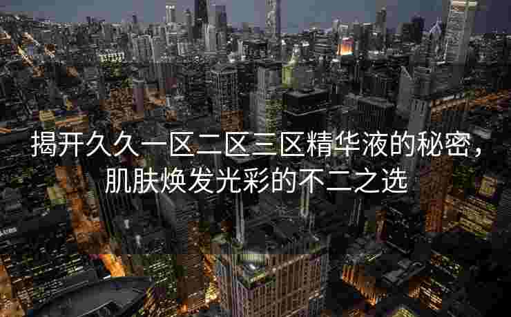 揭开久久一区二区三区精华液的秘密,肌肤焕发光彩的不二之选 揭开久久一区二区三区精华液的秘密,肌肤焕发光彩的不二之选