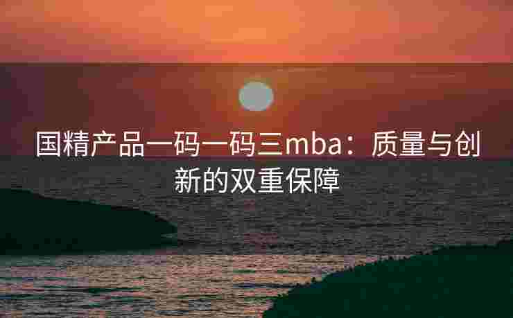 国精产品一码一码三mba:质量与创新的双重保障 国精产品一码一码三mba:质量与创新的双重保障