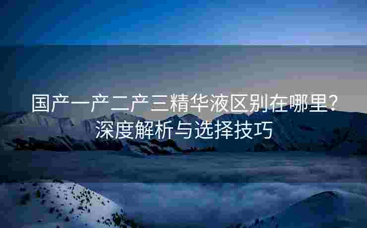 国产一产二产三精华液区别在哪里？深度解析与选择技巧