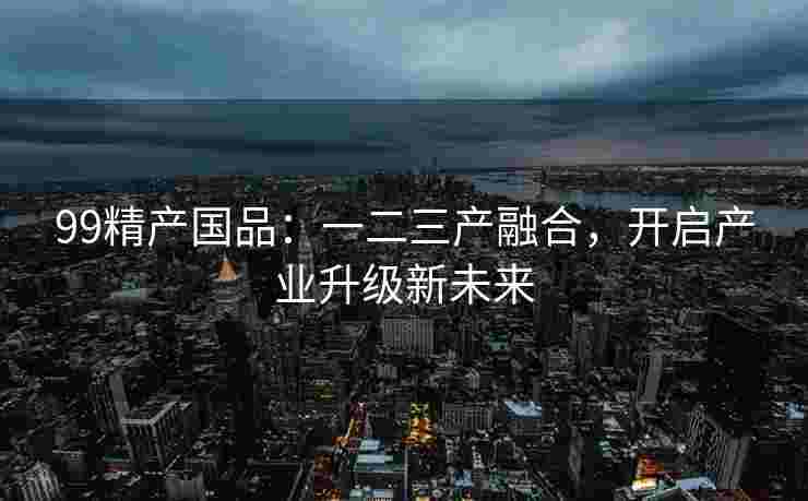99精产国品:一二三产融合,开启产业升级新未来 99精产国品:一二三产融合,开启产业升级新未来