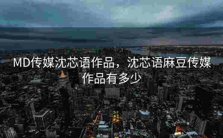 MD传媒沈芯语作品，沈芯语麻豆传媒作品有多少