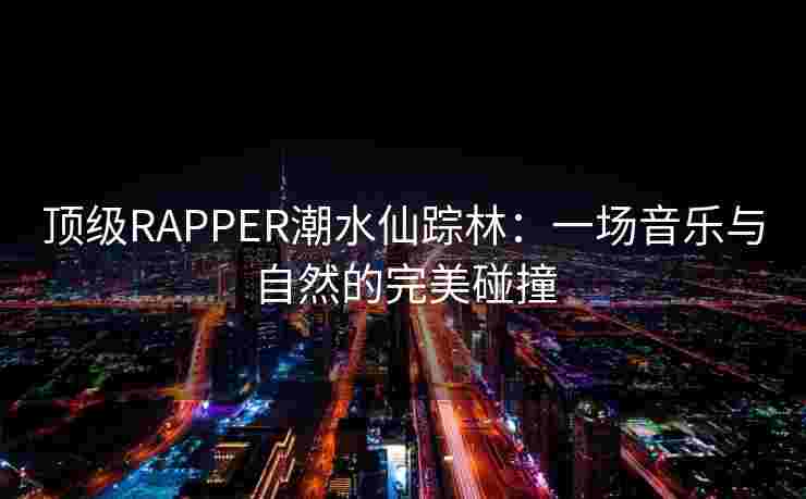 顶级RAPPER潮水仙踪林:一场音乐与自然的完美碰撞 顶级RAPPER潮水仙踪林:一场音乐与自然的完美碰撞