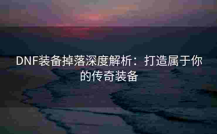 DNF装备掉落深度解析：打造属于你的传奇装备